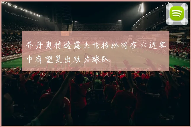 乔丹奥特透露杰伦格林将在六连客中有望复出助力球队