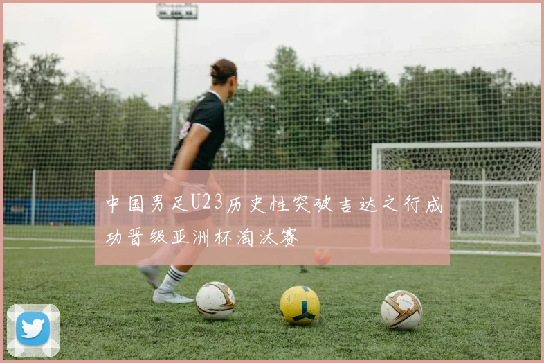 中国男足U23历史性突破吉达之行成功晋级亚洲杯淘汰赛