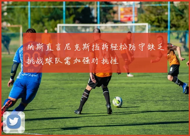 纳斯直言尼克斯挡拆轻松防守缺乏挑战球队需加强对抗性
