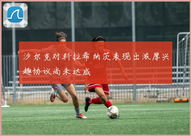 沙尔克对科拉希纳茨表现出浓厚兴趣协议尚未达成