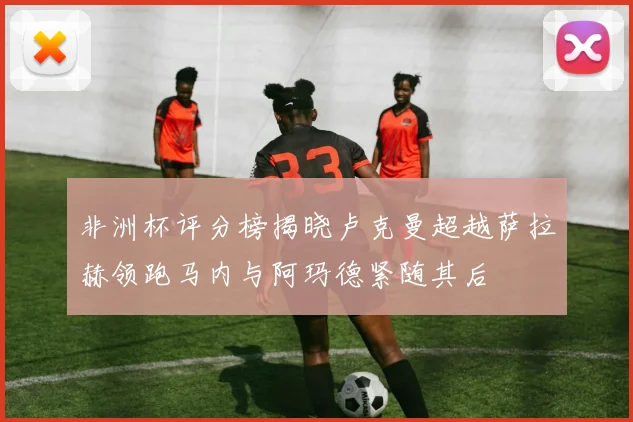非洲杯评分榜揭晓卢克曼超越萨拉赫领跑马内与阿玛德紧随其后