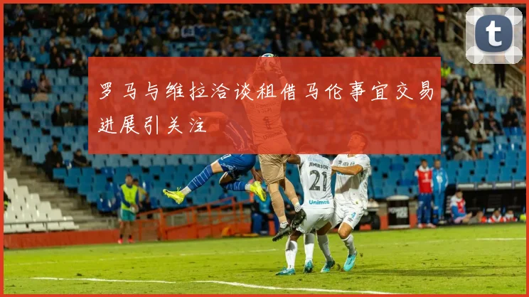 罗马与维拉洽谈租借马伦事宜交易进展引关注