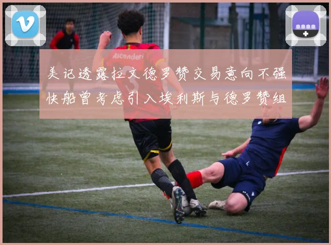 美记透露拉文德罗赞交易意向不强快船曾考虑引入埃利斯与德罗赞组合