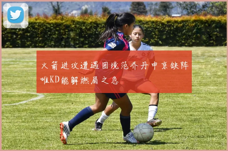 火箭进攻遭遇困境范乔丹申京缺阵唯KD能解燃眉之急